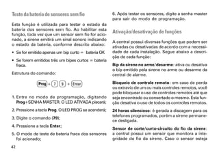 Teste da bateria de sensores sem fio                 6. Após testar os sensores, digite a senha master
                                                     para sair do modo de programação.
Esta função é utilizada para testar o estado da
bateria dos sensores sem fio. Ao habilitar esta
função, toda vez que um sensor sem fio for acio-
                                                     Ativação/desativação de funções
nado, a sirene emitirá um sinal sonoro indicando
                                                     A central possui diversas funções que podem ser
o estado da bateria, conforme descrito abaixo:
                                                     ativadas ou desativadas de acordo com a necessi-
 Se for emitido apenas um bip curto = bateria OK    dade de cada instalação. Segue abaixo a descri-
                                                     ção de cada função:
 Se forem emitidos três um bipes curtos = bateria
  fraca.                                             Bip da sirene no arme/desarme: ativa ou desativa
                                                     o bip emitido pela sirene no arme ou desarme da
Estrutura do comando:                                central de alarme.

              Prog + 7      9 + Enter                Bloqueio de controle remoto: em caso de perda
                                                     ou extravio de um ou mais controles remotos, você
                                                     pode bloquear o uso de controles remotos até que
1. Entre no modo de programação, digitando           seja encontrado ou consertado o mesmo. Esta fun-
   Prog+SENHA MASTER. O LED ATIVADA piscará;         ção desativa o uso de todos os controles remotos.
2. Pressione a tecla Prog. O LED PROG se acenderá;   24 horas silencioso: é gerada a discagem para os
                                                     telefones programados, porém a sirene permane-
3. Digite o comando (79);
                                                     ce desligada.
4. Pressione a tecla Enter;
                                                     Sensor de corte/curto-circuito do fio da sirene:
5. O modo de teste de bateria fraca dos sensores     a central possui um sensor que monitora a inte-
   foi acionado;                                     gridade do fio da sirene. Caso o sensor esteja
42
 