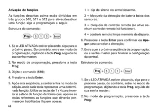 Ativação de funções                                        1 = bip da sirene no arme/desarme.
As funções descritas acima estão divididas em              2 = bloqueio da detecção de bateria baixa dos
três grupos 510, 511 e 512 para ativar/desativar           sensores.
uma função siga a programação a seguir.
                                                           3 = bloqueio de controle remoto (se ativo ne-
Estrutura do comando:                                      nhum controle remoto irá funcionar).
                                                           4 = controle remoto limpa memória de disparo.
            Prog + 5     1    0 + Enter
                                                         6. Pressione a tecla Enter para confirmar ou Apa-
                                                            gar para cancelar a alteração;
1. Se o LED ATIVADA estiver piscando, siga para o
   próximo passo. Do contrário, entre no modo de         7. Entre com a próxima seqüência de programação,
   programação, digitando a tecla Prog, seguida de          ou a senha master para finalizar a configuração
   sua senha master;                                        da central.
2. No modo de programação, pressione a tecla             Estrutura do comando:
   Prog;
3. Digite o comando (510);                                         Prog + 5   1    1 + Enter

4. Pressione a tecla Enter.
                                                         1. Se o LED ATIVADA estiver piscando, siga para o
5. Após esta seqüência, a central entra no modo de          próximo passo, do contrário, entre no modo de
   edição, onde cada tecla representa uma determi-          programação, digitando a tecla Prog, seguida de
   nada função. Utilize as teclas de 1 a 4 para inver-      sua senha master;
   ter o estado da função de forma que, apenas as
   teclas referentes as funções que deverão per-         2. No modo de programação, pressione a tecla
   manecer habilitadas fiquem acesas.                       Prog;

44
 