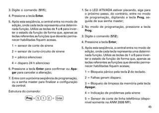 3. Digite o comando (511);                               1. Se o LED ATIVADA estiver piscando, siga para
                                                            o próximo passo, do contrário, entre no modo
4. Pressione a tecla Enter.                                 de programação, digitando a tecla Prog, se-
5. Após esta seqüência, a central entra no modo de          guida de sua senha master;
   edição, onde cada tecla representa uma determi-       2. No modo de programação, pressione a tecla
   nada função. Utilize as teclas de 1 a 4 para inver-      Prog;
   ter o estado da função de forma que, apenas as
   teclas referentes as funções que deverão perma-       3. Digite o comando (512);
   necer habilitadas fiquem acesas.
                                                         4. Pressione a tecla Enter;
  1 = sensor de corte de sirene
                                                         5. Após esta seqüência, a central entra no modo de
  2 = sensor de curto-circuito de sirene                    edição, onde cada tecla representa uma determi-
                                                            nada função. Utilize as teclas de 1 a 8 para inver-
  3 = pânico silencioso                                     ter o estado da função de forma que, apenas as
  4 = disparo 24 h silencioso                               teclas referentes as funções que deverão perma-
                                                            necer habilitadas fiquem acesas;
6. Pressione a tecla Enter para confirmar ou Apa-
   gar para cancelar a alteração;                          1 = Bloqueia pânico pela tecla 2 do teclado.

7. Entre com a próxima seqüência de programação,           2 = Falhas geram disparo.
   ou a senha master para finalizar a configuração         3 = Bloqueio de limpeza da memória pela tecla
   da central.                                             Apagar.
Estrutura do comando:                                      4 = Indicação de problemas pela sirene
             Prog + 5     1    2 + Enter                   5 = Sensor de corte de linha telefônica (dispo-
                                                           nível somente na ANM 2008 MF).
                                                                                                             45
 