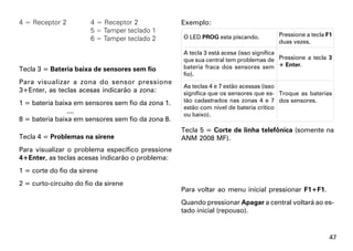 4 = Receptor 2          4 = Receptor 2             Exemplo:
                        5 = Tamper teclado 1
                                                   O LED PROG esta piscando.        Pressione a tecla F1
                        6 = Tamper teclado 2                                        duas vezes.
                                                   A tecla 3 está acesa (isso significa
                                                   que sua central tem problemas de Pressione a tecla 3
Tecla 3 = Bateria baixa de sensores sem fio        bateria fraca dos sensores sem + Enter.
                                                   fio).
Para visualizar a zona do sensor pressione
                                                   As teclas 4 e 7 estão acessas (isso
3+Enter, as teclas acesas indicarão a zona:        significa que os sensores que es- Troque as baterias
1 = bateria baixa em sensores sem fio da zona 1.   tão cadastrados nas zonas 4 e 7 dos sensores.
                                                   estão com nível de bateria crítico
                ....                               ou baixo).
8 = bateria baixa em sensores sem fio da zona 8.
                                                   Tecla 5 = Corte de linha telefônica (somente na
Tecla 4 = Problemas na sirene                      ANM 2008 MF).
Para visualizar o problema específico pressione
4+Enter, as teclas acesas indicarão o problema:
1 = corte do fio da sirene
2 = curto-circuito do fio da sirene
                                                   Para voltar ao menu inicial pressionar F1+F1.
                                                   Quando pressionar Apagar a central voltará ao es-
                                                   tado inicial (repouso).


                                                                                                       47
 