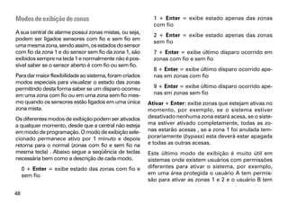 Modos de exibição de zonas                                 1 + Enter = exibe estado apenas das zonas
                                                           com fio
A sua central de alarme possui zonas mistas, ou seja,
                                                           2 + Enter = exibe estado apenas das zonas
podem ser ligados sensores com fio e sem fio em
                                                           sem fio
uma mesma zona, sendo assim, os estados do sensor
com fio da zona 1 e do sensor sem fio da zona 1, são       7 + Enter = exibe último disparo ocorrido em
exibidos sempre na tecla 1 e normalmente não é pos-        zonas com fio e sem fio
sível saber se o sensor aberto é com fio ou sem fio.
                                                           8 + Enter = exibe último disparo ocorrido ape-
Para dar maior flexibilidade ao sistema, foram criados     nas em zonas com fio
modos especiais para visualizar o estado das zonas
permitindo desta forma saber se um disparo ocorreu         9 + Enter = exibe último disparo ocorrido ape-
em uma zona com fio ou em uma zona sem fio mes-            nas em zonas sem fio
mo quando os sensores estão ligados em uma única         Ativar + Enter: exibe zonas que estejam ativas no
zona mista.                                              momento, por exemplo, se o sistema estiver
Os diferentes modos de exibição podem ser ativados       desativado nenhuma zona estará acesa, se o siste-
a qualquer momento, desde que a central não esteja       ma estiver ativado completamente, todas as zo-
em modo de programação. O modo de exibição sele-         nas estarão acesas , se a zona 1 foi anulada tem-
cionado permanece ativo por 1 minuto e depois            porariamente (bypass) esta deverá estar apagada
retorna para o normal (zonas com fio e sem fio na        e todas as outras acesas.
mesma tecla) . Abaixo segue a seqüência de teclas        Este último modo de exibição é muito útil em
necessária bem como a descrição de cada modo.            sistemas onde existem usuários com permissões
     0 + Enter = exibe estado das zonas com fio e        diferentes para ativar o sistema, por exemplo,
     sem fio                                             em uma área protegida o usuário A tem permis-
                                                         são para ativar as zonas 1 e 2 e o usuário B tem

48
 