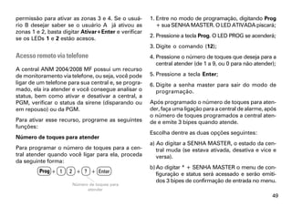permissão para ativar as zonas 3 e 4. Se o usuá-      1. Entre no modo de programação, digitando Prog
rio B desejar saber se o usuário A já ativou as          + sua SENHA MASTER. O LED ATIVADA piscará;
zonas 1 e 2, basta digitar Ativar+Enter e verificar
se os LEDs 1 e 2 estão acesos.                        2. Pressione a tecla Prog. O LED PROG se acenderá;
                                                      3. Digite o comando (12);
Acesso remoto via telefone                            4. Pressione o número de toques que deseja para a
                                                         central atender (de 1 a 9, ou 0 para não atender);
A central ANM 2004/2008 MF possui um recurso
de monitoramento via telefone, ou seja, você pode     5. Pressione a tecla Enter;
ligar de um telefone para sua central e, se progra-   6. Digite a senha master para sair do modo de
mado, ela ira atender e você consegue analisar o         programação.
status, bem como ativar e desativar a central, a
PGM, verificar o status da sirene (disparando ou      Após programado o número de toques para aten-
em repouso) ou da PGM.                                der, faça uma ligação para a central de alarme, após
                                                      o número de toques programados a central aten-
Para ativar esse recurso, programe as seguintes       de e emite 3 bipes quando atende.
funções:
                                                      Escolha dentre as duas opções seguintes:
Número de toques para atender
                                                      a) Ao digitar a SENHA MASTER, o estado da cen-
Para programar o número de toques para a cen-            tral muda (se estava ativada, desativa e vice e
tral atender quando você ligar para ela, proceda         versa).
da seguinte forma:
                                                      b) Ao digitar * + SENHA MASTER o menu de con-
         Prog + 1    2 + ? + Enter                       figuração e status será acessado e serão emiti-
                                                         dos 3 bipes de confirmação de entrada no menu.
                      Número de toques para
                            atender
                                                                                                         49
 