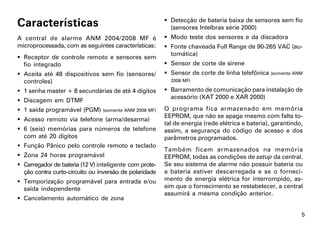 Características                                          Detecção de bateria baixa de sensores sem fio
                                                          (sensores Intelbras série 2000)
A central de alarme ANM 2004/2008 MF é                   Modo teste dos sensores e da discadora
microprocessada, com as seguintes características:       Fonte chaveada Full Range de 90-265 VAC (au-
                                                          tomática)
 Receptor de controle remoto e sensores sem
  fio integrado                                          Sensor de corte de sirene
 Aceita até 48 dispositivos sem fio (sensores/          Sensor de corte de linha telefônica (somente ANM
  controles)                                              2008 MF)

 1 senha master + 8 secundárias de até 4 dígitos        Barramento de comunicação para instalação de
                                                          acessório (XAT 2000 e XAR 2000)
 Discagem em DTMF
 1 saída programável (PGM)     (somente ANM 2008 MF)   O programa fica armazenado em memória
                                                        EEPROM, que não se apaga mesmo com falta to-
 Acesso remoto via telefone (arma/desarma)
                                                        tal de energia (rede elétrica e bateria), garantindo,
 6 (seis) memórias para números de telefone            assim, a segurança do código de acesso e dos
  com até 20 dígitos                                    parâmetros programados.
 Função Pânico pelo controle remoto e teclado
                                                        Também ficam armazenados na memória
 Zona 24 horas programável                             EEPROM, todas as condições de setup da central.
 Carregador de bateria (12 V) inteligente com prote-   Se seu sistema de alarme não possuir bateria ou
  ção contra curto-circuito ou inversão de polaridade   a bateria estiver descarregada e se o forneci-
 Temporização programável para entrada e/ou            mento de energia elétrica for interrompido, as-
  saída independente                                    sim que o fornecimento se restabelecer, a central
                                                        assumirá a mesma condição anterior.
 Cancelamento automático de zona

                                                                                                            5
 
