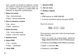Com o auxílio do teclado do telefone, é possí-     7 . Desativa PGM
     vel verificar o status da central bem como, ati-
     var e desativar o sistema e a saída PGM, res-      0 . Sair do menu
     peitando as seguintes configurações:               #. Desliga a ligação
1. Status da central                                    Obs.:
     1 bip – Central ativada                             PGM apenas na ANM 2008 MF.
     2 bipes – Central desativada
                                                         A central reconhece apenas discagem DTMF.
2. Ativa ou desativa a central
     1 bip – ativou                                     Reset do sistema
     2 bipes – desativou
                                                                    Prog + 0    0 + Enter
3. Status da sirene
     1 bip – sirene disparando
                                                        Para executar o reset pelo modo de programação
     2 bipes – sirene em repouso                        faça o seguinte:
4. Desativa sirene                                      1. Entre no modo de programação, digitando
5. Status PGM                                              Prog+SENHA MASTER. O LED ATIVADA piscará;

     1 bip – ativado                                    2. Pressione a tecla Prog. O LED PROG se acenderá;
     2 bipes – desativado                               3. Digite o comando (00);
6 . Ativa PGM                                           4. Pressione a tecla Enter.


50
 