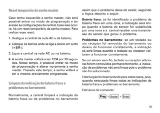 Reset temporário da senha master                      assim que o problema deixa de existir, seguindo
                                                      a lógica descrita a seguir.
Caso tenha esquecido a senha master, não será
                                                      Bateria fraca: se foi identificado o problema de
possível entrar no modo de programação e ter
                                                      bateria fraca em uma zona, a indicação será lim-
acesso às configurações da central. Caso isso ocor-
                                                      pa quando a bateria do sensor for substituída
ra, há um reset temporário da senha master. Para
                                                      por uma nova e a central receber uma transmis-
realizar esse reset:
                                                      são do sensor que gerou o problema.
1. Desligue a central da rede AC e da bateria;
                                                      Problemas no barramento: se um teclado ou
2. Coloque os bornes onde se liga a sirene em curto   um receptor foi removido do barramento ou
   (+SIR-);                                           deixou de funcionar corretamente, a indicação
                                                      só será limpa quando o teclado ou receptor vol-
3. Ligue a central na rede AC ou na bateria;          tarem a funcionar corretamente.
4. A senha master voltará a ser 1234 por 30 segun-    Se um sensor sem fio, teclado ou receptor adicio-
   dos. Nesse tempo, é possível entrar no modo        nal forem removidos permanentemente, a indica-
   de programação e alterar novamente a senha         ção de problemas não será limpa pois o problema
   master. Passado este tempo, a senha voltará a      não foi solucionado.
   ser a mesma previamente programada.
                                                      Esta função foi desenvolvida para estes casos, pois,
                                                      quando executada limpa todas as indicações de
Limpeza da indicação de bateria fraca e               bateria fraca e problemas no barramento.
problemas no barramento
                                                      Estrutura do comando:
Normalmente, a central limpará a indicação de                      Prog + Anular + Enter
bateria fraca ou de problemas no barramento

                                                                                                        51
 