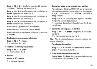 Prog + 10 + 3 + (telefone com até 20 dígitos)      Comando para programação das senhas
  + Enter: Telefone da Memória 3                      Para alterar a SENHA MASTER ou programar
  Prog + 10 + 4 + (telefone com até 20 dígitos) +     senhas secundárias, entre no modo de progra-
  Enter: Telefone da Memória 4                        mação utilizando a SENHA MASTER
  Prog + 10 + 5 + (telefone com até 20 dígitos) +     (Prog+1234).
  Enter: Telefone da Memória 5                        Prog + 20 + ? + (senha com 4 dígitos) + Enter:
  Prog + 10 + 6 + (telefone com até 20 dígitos) +     Programa senhas secundárias
  Enter: Telefone da Memória 6                        ? = número da senha, 0 (master), de 1 a 8 (se-
                                                      cundárias).
  Para inserir *, pressione a tecla Ativar.
  Para inserir #, pressione a tecla Anular.          Comando para apagar as senhas
  Para inserir uma pausa entre dígitos, pressione     Prog + 20 + ? + Enter: Programa a senha se-
  a tecla F1.                                         cundaria
                                                      ?? = número da senha, de 1 a 8.
 Exclusão de um número telefônico                  Obs.: Não é possível apagar a senha master, so-
  Prog + 10 + ? + Enter                             mente alterá-la.
  ? = memória de 1 a 6                               Permissão das senhas
 Teste de telefone programado                        Prog + 21 + ? + Enter + selecione as zonas +
  Prog + 11 + ? + Enter                               Enter: ?=número da senha.
  ?= memória de 1 a 6
                                                     Programar dispositivos sem fio
 Bypass                                              Prog + 600 + ? + Enter: Programa controle remoto
  Anula + 0? + Anula                                  ? = Número da senha de 1 a 8.
  ? = número da zona

                                                                                                    53
 
