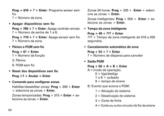 Prog + 610 + ? + Enter: Programa sensor sem         Zonas 24 horas: Prog + 330 + Enter + seleci-
     fio                                                 one as zonas + Enter.
     ? = Número da zona.                                 Zonas inteligentes: Prog + 050 + Enter + se-
 Apagar dispositivos sem fio                            lecione as zonas + Enter.
     Prog + 700 + ? + Enter: Apaga controle remoto      Tempo da zona inteligente
     ? = Número da senha de 1 a 8.                       Prog + 49 + ??? + Enter
     Prog + 710 + ? + Enter: Apaga sensor sem fio        ??? = Tempo da zona inteligente de 010 a 255
     ? = Número da zona.                                 segundos.
 Pânico e PGM sem fio                                  Cancelamento automático de zona
     Prog + 6? + Enter                                   Prog + 53 + ? + Enter
     ? = Número da função                                ? = Número de disparos para cancelar
     2: Pânico                                          Saída PGM
     6: PGM sem fio                                      Prog + 50 + A + B + Enter
 Reset dos dispositivos sem fio                         A = modo de operação.
                                                              0 = liga/desliga
     Prog +7 + Anular + Enter                                 1 a 8 = pulsado
 Comando para configurar zonas                               9 = tempo de sirene
     Habilitar/desabilitar zonas: Prog + 300 + Enter     B: Evento que aciona o PGM:
     + selecione as zonas + Enter.                            1 = Ativação do sistema
     Zonas temporizadas: Prog + 310 + Enter + se-             2 = Desativação do sistema
     lecione as zonas + Enter.                                3 = Corte de linha
                                                              4 = Corte ou curto-circuito do fio da sirene
54
 