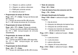 5 = Disparo ou pânico audível               Teste de sensores
       6 = Disparo ou pânico silencioso             Prog + 52 + Enter
       7 = PGM pelo controle remoto                Teste de bateria fraca dos sensores sem fio
       8 = Abertura da zona 1                       Prog + 79 + Enter
 Programação do tempo de Sirene                   Ativação/desativação de funções
  Prog + 41 + ?? + Enter: Tempo de Sirene (até      Prog + 510 + Enter + selecione função + Enter.
  99 minutos)
  ?? = Tempo de sirene de 00 a 99 minutos           Funções:
  Se ?? = 00: tempo de sirene de 15 minutos              1 = bip da sirene

 Programação do tempo de Entrada                        2 = bloqueio de detecção de bateria fraca

  Prog + 42 + ??? + Enter: Tempo de entrada.             3 = bloqueio de controle remoto
  ??? = Tempo de sirene de 000 a 255 segundos            4 = limpeza da memória de disparo atra-
  Se ??? = 000: temporização de entrada                        vés de controle remoto
  desabilitada.                                   Prog + 511 + Enter + selecione função + Enter.
 Programação do tempo de Saída                     Funções:
  Prog + 44 + ??? + Enter.                               1 = corte de sirene
  ??? = Tempo de saída de 000 a 255 segundos             2 = curto de sirene
  Se ??? = 000: temporização de saída
                                                         3 = pânico silencioso
  desabilitada.
                                                         4 = disparo 24 horas silencioso
 Programação da Auto-ativação
                                                  Prog + 512 + Enter + selecione função + Enter.
  Prog + 46 + ?? + Enter.
                                                    Funções:
  ?? = Tempo de inatividade de 00 a 99 minutos.
                                                                                                  55
 