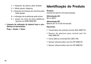 1 = bloqueio de pânico pelo teclado
          2 = falhas geram disparos
                                                    Identificação do Produto
          3 = bloqueio de limpeza de memória pela   Produto:
               tecla apagar                         Central de alarme microprocessada

          4 = indicação de problemas pela sirene    Alimentação AC:
                                                    90 ou 265 V
          5 = sensor de corte de linha telefônica
              (apenas na ANM 2008 MF)               Alimentação DC:
                                                    Bateria de 12 V (não fornecida)
 Limpeza da indicação de bateria fraca e pro-
  blemas no barramento                              Opcionais:
     Prog + Anular + Enter.
                                                     Transmissor de controle remoto XAC 2000 TX;
                                                     Sensor de abertura para central sem fio
                                                      XAS 2000 SF;
                                                     Cerca elétrica universal ELC 2001 UN;
                                                     Sensor infravermelho com fio IVP 2000 CF;
                                                     Sensor infravermelho sem fio IVP 2000 SF;




56
 
