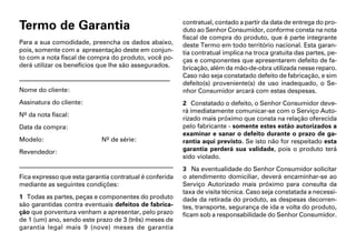 Termo de Garantia                                                         contratual, contado a partir da data de entrega do pro-
                                                                          duto ao Senhor Consumidor, conforme consta na nota
                                                                          fiscal de compra do produto, que é parte integrante
Para a sua comodidade, preencha os dados abaixo,                          deste Termo em todo território nacional. Esta garan-
pois, somente com a apresentação deste em conjun-                         tia contratual implica na troca gratuita das partes, pe-
to com a nota fiscal de compra do produto, você po-                       ças e componentes que apresentarem defeito de fa-
derá utilizar os benefícios que lhe são assegurados.                      bricação, além da mão-de-obra utilizada nesse reparo.
________________________________________________                          Caso não seja constatado defeito de fabricação, e sim
                                                                          defeito(s) proveniente(s) de uso inadequado, o Se-
Nome do cliente:                                                          nhor Consumidor arcará com estas despesas.
Assinatura do cliente:                                                    2 Constatado o defeito, o Senhor Consumidor deve-
                                                                          rá imediatamente comunicar-se com o Serviço Auto-
Nº da nota fiscal:
                                                                          rizado mais próximo que consta na relação oferecida
Data da compra:                                                           pelo fabricante - somente estes estão autorizados a
                                                                          examinar e sanar o defeito durante o prazo de ga-
Modelo:                               Nº de série:                        rantia aqui previsto. Se isto não for respeitado esta
Revendedor:                                                               garantia perderá sua validade, pois o produto terá
                                                                          sido violado.
_______________________________________________________________________
                                                                          3 Na eventualidade do Senhor Consumidor solicitar
Fica expresso que esta garantia contratual é conferida                    o atendimento domiciliar, deverá encaminhar-se ao
mediante as seguintes condições:                                          Serviço Autorizado mais próximo para consulta da
                                                                          taxa de visita técnica. Caso seja constatada a necessi-
1 Todas as partes, peças e componentes do produto                         dade da retirada do produto, as despesas decorren-
são garantidas contra eventuais defeitos de fabrica-                      tes, transporte, segurança de ida e volta do produto,
ção que porventura venham a apresentar, pelo prazo                        ficam sob a responsabilidade do Senhor Consumidor.
de 1 (um) ano, sendo este prazo de 3 (três) meses de
garantia legal mais 9 (nove) meses de garantia
 