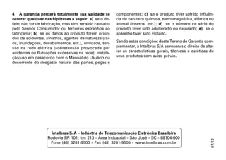 4 A garantia perderá totalmente sua validade se          componentes; c) se o produto tiver sofrido influên-
ocorrer qualquer das hipóteses a seguir: a) se o de-     cia de natureza química, eletromagnética, elétrica ou
feito não for de fabricação, mas sim, ter sido causado   animal (insetos, etc.); d) se o número de série do
pelo Senhor Consumidor ou terceiros estranhos ao         produto tiver sido adulterado ou rasurado; e) se o
fabricante; b) se os danos ao produto forem oriun-       aparelho tiver sido violado.
dos de acidentes, sinistros, agentes da natureza (rai-
os, inundações, desabamentos, etc.), umidade, ten-       Sendo estas condições deste Termo de Garantia com-
são na rede elétrica (sobretensão provocada por          plementar, a Intelbras S/A se reserva o direito de alte-
acidentes ou flutuações excessivas na rede), instala-    rar as características gerais, técnicas e estéticas de
ção/uso em desacordo com o Manual do Usuário ou          seus produtos sem aviso prévio.
decorrente do desgaste natural das partes, peças e




                     Intelbras S/A – Indústria de Telecomunicação Eletrônica Brasileira
                   Rodovia BR 101, km 213 - Área Industrial - São José - SC - 88104-800




                                                                                                              01/12
                    Fone (48) 3281-9500 - Fax (48) 3281-9505 - www.intelbras.com.br
 