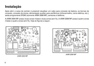 Instalação
Após abrir a caixa da central, é possível visualizar um cabo para conexão da bateria, os bornes de
conexão, conexão da sirene, alimentação auxiliar para periféricos (infravermelho, cerca elétrica, etc.),
saída programável (PGM) (somente ANM 2008 MF), sensores e telefone.
A ANM 2004 MF possui duas zonas mistas e duas zonas sem fio. A ANM 2008 MF possui quatro zonas
mistas e quatro zonas sem fio. Veja as figuras a seguir.




                                                                           ANM 2008 MF
               ANM 2004 MF



6
 