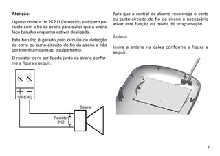 Atenção:                                              Para que a central de alarme reconheça o corte
                                                      ou curto-circuito do fio da sirene é necessário
Ligue o resistor de 2K2 Ω (fornecido solto) em pa-    ativar esta função no modo de programação.
ralelo com o fio da sirene para evitar que a sirene
faça barulho enquanto estiver desligada.
                                                      Antena
Este barulho é gerado pelo circuito de detecção
de corte ou curto-circuito do fio da sirene e não
                                                      Insira a antena na caixa conforme a figura a
gera nenhum dano ao equipamento.
                                                      seguir.
O resistor deve ser ligado junto da sirene confor-
me a figura a seguir.




                                                                                                    7
 
