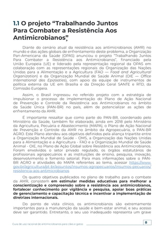 8
Guia de uso racional de antimicrobianos para cães e gatos
Diante do cenário atual da resistência aos antimicrobianos (AMR) no
mundo e das ações globais de enfrentamento deste problema, a Organização
Pan-Americana da Saúde (OPAS) anunciou o projeto “Trabalhando Juntos
Para Combater a Resistência aos Antimicrobianos”, financiado pela
União Europeia (UE) e liderado pela representação regional da OPAS em
colaboração com as representações regionais da Organização das Nações
Unidas para a Alimentação e a Agricultura (FAO — Food and Agricultural
Organization) e da Organização Mundial de Saúde Animal (OIE — Office
International des Epizooties), com apoio da equipe de instrumentos de
política externa da UE em Brasília e da Direção Geral SANTE e RTD, da
Comissão Europeia.
Assim, o Brasil ingressou no referido projeto com a estratégia de
impulsionar o processo de implementação do Plano de Ação Nacional
de Prevenção e Controle da Resistência aos Antimicrobianos no âmbito
da Saúde Única (PAN-BR) no país, além de potencializar as ações de
enfrentamento da AMR.
É importante ressaltar que como parte do PAN-BR, coordenado pelo
Ministério da Saúde, também foi elaborado, ainda em 2018 pelo Ministério
da Agricultura, Pecuária e Abastecimento (MAPA), o Plano de Ação Nacional
de Prevenção e Controle da AMR no âmbito da Agropecuária, o PAN-BR
AGRO. Este Plano atendeu aos objetivos definidos pela aliança tripartite entre
a Organização Mundial de Saúde - OMS, a Organização das Nações Unidas
para a Alimentação e a Agricultura - FAO e a Organização Mundial de Saúde
Animal - OIE, no Plano de Ação Global sobre Resistência aos Antimicrobianos.
Foram envolvidos o setor privado regulado, os órgãos estatutários de
profissionais agropecuários e as instituições de ensino, pesquisa, inovação,
desenvolvimento e fomento setorial. Para mais informações sobre o PAN-
BR AGRO e atividades do MAPA referentes ao tema, acessar https://www.
gov.br/agricultura/pt-br/assuntos/insumos-agropecuarios/insumos-pecuarios/
resistencia-aos-antimicrobianos
Os quatro objetivos publicados no plano de trabalho para o combate
da AMR, consistem em estimular medidas educativas para melhorar a
conscientização e compreensão sobre a resistência aos antimicrobianos,
fortalecer conhecimento por vigilância e pesquisa, apoiar boas práticas
de gerenciamento e capacitação técnica e incentivar a implementação de
diretrizes internacionais.
Do ponto de vista clínico, os antimicrobianos são extremamente
importantes para a manutenção da saúde e bem-estar animal, e seu acesso
deve ser garantido. Entretanto, o seu uso inadequado representa um grave
1.1 O projeto “Trabalhando Juntos
Para Combater a Resistência Aos
Antimicrobianos”̧
 