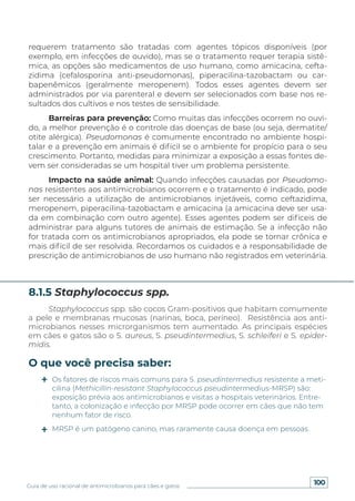 100
Guia de uso racional de antimicrobianos para cães e gatos
requerem tratamento são tratadas com agentes tópicos disponíveis (por
exemplo, em infecções de ouvido), mas se o tratamento requer terapia sistê-
mica, as opções são medicamentos de uso humano, como amicacina, cefta-
zidima (cefalosporina anti-pseudomonas), piperacilina-tazobactam ou car-
bapenêmicos (geralmente meropenem). Todos esses agentes devem ser
administrados por via parenteral e devem ser selecionados com base nos re-
sultados dos cultivos e nos testes de sensibilidade.
Barreiras para prevenção: Como muitas das infecções ocorrem no ouvi-
do, a melhor prevenção é o controle das doenças de base (ou seja, dermatite/
otite alérgica). Pseudomonas é comumente encontrado no ambiente hospi-
talar e a prevenção em animais é difícil se o ambiente for propício para o seu
crescimento. Portanto, medidas para minimizar a exposição a essas fontes de-
vem ser consideradas se um hospital tiver um problema persistente.
Impacto na saúde animal: Quando infecções causadas por Pseudomo-
nas resistentes aos antimicrobianos ocorrem e o tratamento é indicado, pode
ser necessário a utilização de antimicrobianos injetáveis, como ceftazidima,
meropenem, piperacilina-tazobactam e amicacina (a amicacina deve ser usa-
da em combinação com outro agente). Esses agentes podem ser difíceis de
administrar para alguns tutores de animais de estimação. Se a infecção não
for tratada com os antimicrobianos apropriados, ela pode se tornar crônica e
mais difícil de ser resolvida. Recordamos os cuidados e a responsabilidade de
prescrição de antimicrobianos de uso humano não registrados em veterinária.
Staphylococcus spp. são cocos Gram-positivos que habitam comumente
a pele e membranas mucosas (narinas, boca, períneo). Resistência aos anti-
microbianos nesses microrganismos tem aumentado. As principais espécies
em cães e gatos são o S. aureus, S. pseudintermedius, S. schleiferi e S. epider-
midis.
8.1.5 Staphylococcus spp.
O que você precisa saber:
Os fatores de riscos mais comuns para S. pseudintermedius resistente a meti-
cilina (Methicillin-resistant Staphylococcus pseudintermedius-MRSP) são:
exposição prévia aos antimicrobianos e visitas a hospitais veterinários. Entre-
tanto, a colonização e infecção por MRSP pode ocorrer em cães que não tem
nenhum fator de risco.
MRSP é um patógeno canino, mas raramente causa doença em pessoas.
 
