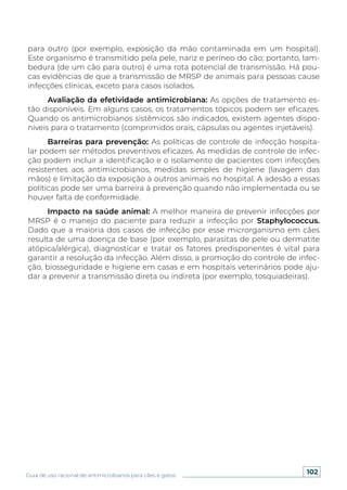 102
Guia de uso racional de antimicrobianos para cães e gatos
para outro (por exemplo, exposição da mão contaminada em um hospital).
Este organismo é transmitido pela pele, nariz e períneo do cão; portanto, lam-
bedura (de um cão para outro) é uma rota potencial de transmissão. Há pou-
cas evidências de que a transmissão de MRSP de animais para pessoas cause
infecções clínicas, exceto para casos isolados.
Avaliação da efetividade antimicrobiana: As opções de tratamento es-
tão disponíveis. Em alguns casos, os tratamentos tópicos podem ser eficazes.
Quando os antimicrobianos sistêmicos são indicados, existem agentes dispo-
níveis para o tratamento (comprimidos orais, cápsulas ou agentes injetáveis).
Barreiras para prevenção: As políticas de controle de infecção hospita-
lar podem ser métodos preventivos eficazes. As medidas de controle de infec-
ção podem incluir a identificação e o isolamento de pacientes com infecções
resistentes aos antimicrobianos, medidas simples de higiene (lavagem das
mãos) e limitação da exposição a outros animais no hospital. A adesão a essas
políticas pode ser uma barreira à prevenção quando não implementada ou se
houver falta de conformidade.
Impacto na saúde animal: A melhor maneira de prevenir infecções por
MRSP é o manejo do paciente para reduzir a infecção por Staphylococcus.
Dado que a maioria dos casos de infecção por esse microrganismo em cães
resulta de uma doença de base (por exemplo, parasitas de pele ou dermatite
atópica/alérgica), diagnosticar e tratar os fatores predisponentes é vital para
garantir a resolução da infecção. Além disso, a promoção do controle de infec-
ção, biosseguridade e higiene em casas e em hospitais veterinários pode aju-
dar a prevenir a transmissão direta ou indireta (por exemplo, tosquiadeiras).
 