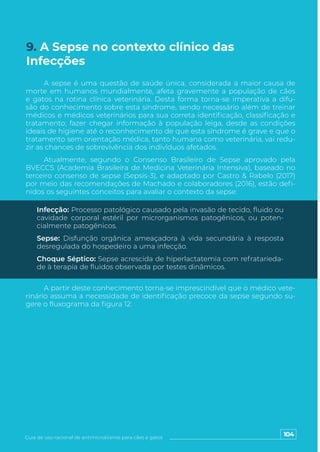 104
Guia de uso racional de antimicrobianos para cães e gatos
A sepse é uma questão de saúde única, considerada a maior causa de
morte em humanos mundialmente, afeta gravemente a população de cães
e gatos na rotina clínica veterinária. Desta forma torna-se imperativa a difu-
são do conhecimento sobre esta síndrome, sendo necessário além de treinar
médicos e médicos veterinários para sua correta identificação, classificação e
tratamento; fazer chegar informação à população leiga, desde as condições
ideais de higiene até o reconhecimento de que esta síndrome é grave e que o
tratamento sem orientação médica, tanto humana como veterinária, vai redu-
zir as chances de sobrevivência dos indivíduos afetados.
Atualmente, segundo o Consenso Brasileiro de Sepse aprovado pela
BVECCS (Academia Brasileira de Medicina Veterinária Intensiva), baseado no
terceiro consenso de sepse (Sepsis-3), e adaptado por Castro & Rabelo (2017)
por meio das recomendações de Machado e colaboradores (2016), estão defi-
nidos os seguintes conceitos para avaliar o contexto da sepse:
A partir deste conhecimento torna-se imprescindível que o médico vete-
rinário assuma a necessidade de identificação precoce da sepse segundo su-
gere o fluxograma da figura 12:
Infecção: Processo patológico causado pela invasão de tecido, fluido ou
cavidade corporal estéril por microrganismos patogênicos, ou poten-
cialmente patogênicos.
Sepse: Disfunção orgânica ameaçadora à vida secundária à resposta
desregulada do hospedeiro a uma infecção.
Choque Séptico: Sepse acrescida de hiperlactatemia com refratarieda-
de à terapia de fluidos observada por testes dinâmicos.
9. A Sepse no contexto clínico das
Infecções
 