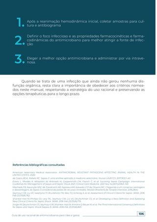 106
Guia de uso racional de antimicrobianos para cães e gatos
Quando se trata de uma infecção que ainda não gerou nenhuma dis-
função orgânica, resta clara a importância de obedecer aos critérios nomea-
dos neste manual, respeitando a estratégia do uso racional e preservando as
opções terapêuticas para o longo prazo.
Referências bibliográficas consultadas
American Veterinary Medical Association. ANTIMICROBIAL RESISTANT PATHOGENS AFFECTING ANIMAL HEALTH IN THE
UNITED STATES. 2020.
de Castro BGA, Rabelo RC. Sepsis-3: uma análise aplicada à medicina veterinária. Jounal LAVECCS. 2017;9(3):1–40.
Evans L, Rhodes A, Alhazzani W, Antonelli M, Coopersmith CM, French C, et al. Surviving Sepsis Campaign: International
Guidelines for Management of Sepsis and Septic Shock 2021. Critical Care Medicine. 2021 Nov 14;49(11):e1063–143.
Machado FR, Assunção MSC de, Cavalcanti AB, Japiassú AM, Azevedo LCP de, Oliveira MC. Chegando a um consenso: vantagens
e desvantagens do Sepsis 3 considerando países de recursos limitados. Revista Brasileira de Terapia Intensiva. 2016;28(4).
Seymour CW, Liu VX, Iwashyna TJ, Brunkhorst FM, Rea TD, Scherag A, et al. Assessment of Clinical Criteria for Sepsis. JAMA. 2016
Feb 23;315(8):762.
Shankar-Hari M, Phillips GS, Levy ML, Seymour CW, Liu VX, Deutschman CS, et al. Developing a New Definition and Assessing
New Clinical Criteria for Septic Shock. JAMA. 2016 Feb 23;315(8):775.
Singer M, Deutschman CS, Seymour CW, Shankar-Hari M, Annane D, Bauer M, et al. The Third International Consensus Definitions
for Sepsis and Septic Shock (Sepsis-3). JAMA. 2016 Feb 23;315(8):801.
1.
2.
3.
Após a reanimação hemodinâmica inicial, coletar amostras para cul-
tura e antibiograma
Definir o foco infeccioso e as propriedades farmacocinéticas e farma-
codinâmicas do antimicrobiano para melhor atingir a fonte de infec-
ção
Eleger a melhor opção antimicrobiana e administrar por via intrave-
nosa.
 