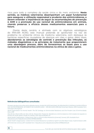 9 Guia de uso racional de antimicrobianos para cães e gatos
risco para todo o complexo da saúde única e do meio ambiente. Neste
sentido, os médicos veterinários desempenham um papel fundamental
para assegurar a utilização responsável e prudente dos antimicrobianos, e
devem entender a importância de seguir as recomendações de prevenção
à AMR e a promoção do uso racional de antimicrobianos em animais,
visando preservar a eficácia desses medicamentos essenciais para o
futuro.
Diante deste cenário, e alinhado com os objetivos estratégicos
do PAN-BR AGRO, este manual pretende se aprofundar na raiz do
problema no ambiente clínico da medicina veterinária, com destaque às
bactérias específicas causadoras de doenças em cães e gatos. Além disso,
abordaremos as estratégias de controle e prevenção das infecções, os
métodos diagnósticos e os princípios de tratamento que proporcionem
uma abordagem precoce, além de fornecermos as bases para o uso
racional de medicamentos antimicrobianos na clínica de cães e gatos.
Referências bibliográficas consultadas
MinistériodaAgriculturaPecuáriaeAbastecimento.PLANODEAÇÃONACIONALDEPREVENÇÃOECONTROLEDARESISTÊNCIA
AOS ANTIMICROBIANOS, NO ÂMBITO DA AGROPECUÁRIA - PAN-BR AGRO 2018-2022 [Internet]. Brasília; 2018. Available from:
www.agricultura.gov.br
World Organization for Animal Health. The OIE Strategy on Antimicrobial Resistance and the Prudent Use of Antimicrobials.
Paris. 2016.
Silva RA da, Oliveira BNL de, Silva LPA da, Oliveira MA, Chaves GC. Resistência a Antimicrobianos: a formulação da resposta no
âmbito da saúde global. Saúde em Debate. 2020 Sep;44(126):607–23.
World Health Organization. Global Action Plan on Antimicrobial Resistance [Internet]. Geneva; 2015. Available from:
https://www.who.int/publications/i/item/9789241509763
World Health Oraganization. Global Antimicrobial Resistance Surveillance System (GLASS) Report Early implementation 2016-
2017 [Internet]. Geneva; 2017. Available from: https://www.who.int/publications/i/item/9789241513449
 