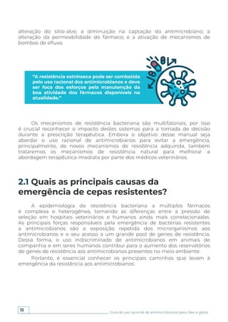 11 Guia de uso racional de antimicrobianos para cães e gatos
2.1 Quais as principais causas da
emergência de cepas resistentes?
“A resistência extrínseca pode ser combatida
pelo uso racional dos antimicrobianos e deve
ser foco dos esforços pela manutenção da
boa atividade dos fármacos disponíveis na
atualidade.”
alteração do sítio-alvo; a diminuição na captação do antimicrobiano; a
alteração da permeabilidade do fármaco; e a ativação de mecanismos de
bombas de efluxo.
Os mecanismos de resistência bacteriana são multifatoriais, por isso
é crucial reconhecer o impacto destes sistemas para a tomada de decisão
durante a prescrição terapêutica. Embora o objetivo desse manual seja
abordar o uso racional de antimicrobianos para evitar a emergência,
principalmente, de novos mecanismos de resistência adquirida, também
trataremos os mecanismos de resistência natural para melhorar a
abordagem terapêutica imediata por parte dos médicos-veterinários.
A epidemiologia da resistência bacteriana a múltiplos fármacos
é complexa e heterogênea, tornando as diferenças entre a pressão de
seleção em hospitais veterinários e humanos ainda mais correlacionadas.
As principais forças responsáveis pela emergência de bactérias resistentes
a antimicrobianos são a exposição repetida dos microrganismos aos
antimicrobianos e o seu acesso a um grande pool de genes de resistência.
Dessa forma, o uso indiscriminado de antimicrobianos em animais de
companhia e em seres humanos contribui para o aumento dos reservatórios
de genes de resistência aos antimicrobianos presentes no meio ambiente.
Portanto, é essencial conhecer os principais caminhos que levam à
emergência da resistência aos antimicrobianos:
 