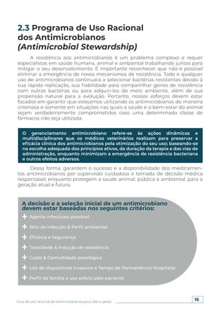 16
Guia de uso racional de antimicrobianos para cães e gatos
A resistência aos antimicrobianos é um problema complexo e requer
especialistas em saúde humana, animal e ambiental trabalhando juntos para
mitigar o seu desenvolvimento. É importante reconhecer que não é possível
eliminar a emergência de novos mecanismos de resistência. Todo e qualquer
uso de antimicrobianos continuará a selecionar bactérias resistentes devido à
sua rápida replicação, sua habilidade para compartilhar genes de resistência
com outras bactérias ou para adquiri-los do meio ambiente, além de sua
propensão natural para a evolução. Portanto, nossos esforços devem estar
focados em garantir que estejamos utilizando os antimicrobianos de maneira
criteriosa e somente em situações nas quais a saúde e o bem-estar do animal
sejam verdadeiramente comprometidos caso uma determinada classe de
fármacos não seja utilizada.
Dessa forma, garantem o sucesso e a disponibilidade dos medicamen-
tos antimicrobianos por supervisão cuidadosa e tomada de decisão médica
responsável, enquanto protegem a saúde animal, pública e ambiental, para a
geração atual e futura.
2.3 Programa de Uso Racional
dos Antimicrobianos
(Antimicrobial Stewardship)
O gerenciamento antimicrobiano refere-se às ações dinâmicas e
multidisciplinares que os médicos veterinários realizam para preservar a
eficácia clínica dos antimicrobianos pela otimização do seu uso; baseando-se
na escolha adequada dos princípios ativos, da duração da terapia e das vias de
administração, enquanto minimizam a emergência de resistência bacteriana
e outros efeitos adversos.
A decisão e a seleção inicial de um antimicrobiano
devem estar baseadas nos seguintes critérios:
Agente infeccioso provável
Sítio de infecção & Perfil ambiental
Eficácia e Segurança
Toxicidade & Indução de resistência
Custo & Comodidade posológica
Uso de dispositivos invasivos e Tempo de Permanência Hospitalar
Perfil da família e uso prévio pelo paciente
 