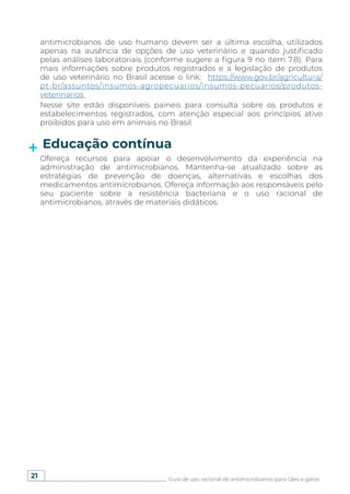 21 Guia de uso racional de antimicrobianos para cães e gatos
Educação contínua
Ofereça recursos para apoiar o desenvolvimento da experiência na
administração de antimicrobianos. Mantenha-se atualizado sobre as
estratégias de prevenção de doenças, alternativas e escolhas dos
medicamentos antimicrobianos. Ofereça informação aos responsáveis pelo
seu paciente sobre a resistência bacteriana e o uso racional de
antimicrobianos, através de materiais didáticos.
antimicrobianos de uso humano devem ser a última escolha, utilizados
apenas na ausência de opções de uso veterinário e quando justificado
pelas análises laboratoriais (conforme sugere a figura 9 no item 7.8). Para
mais informações sobre produtos registrados e a legislação de produtos
de uso veterinário no Brasil acesse o link: https://www.gov.br/agricultura/
pt-br/assuntos/insumos-agropecuarios/insumos-pecuarios/produtos-
veterinarios
Nesse site estão disponíveis paineis para consulta sobre os produtos e
estabelecimentos registrados, com atenção especial aos princípios ativo
proibidos para uso em animais no Brasil.
 
