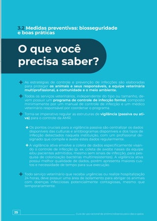 25 Guia de uso racional de antimicrobianos para cães e gatos
3.2 Medidas preventivas: biosseguridade
e boas práticas
O que você
precisa saber?
As estratégias de controle e prevenção de infecções são elaboradas
para proteger os animais e seus responsáveis, a equipe veterinária
multiprofissional, a comunidade e o meio ambiente.
Todos os serviços veterinários, independente do tipo ou tamanho, de-
vem possuir um programa de controle de infecção formal, composto
minimamente por um manual de controle de infecção e um médico
veterinário responsável por coordenar o programa.
Torna-se imperativo regular as estruturas de vigilância (passiva ou ati-
va) para o controle da AMR.
Todo serviço veterinário que receba urgências ou realize hospitalização
24 horas, deve possuir uma área de isolamento para abrigar os animais
com doenças infecciosas potencialmente contagiosas, mesmo que
temporariamente.
Os pontos cruciais para a vigilância passiva são centralizar os dados
disponíveis das culturas e antibiogramas disponíveis e dos tipos de
infecção detectados naquela instituição, com um profissional de-
signado que compile e avalie estes dados regularmente.
A vigilância ativa envolve a coleta de dados especificamente visan-
do o controle de infecção (p. ex. coleta de swabs nasais da equipe
e/ou pacientes admitidos, mesmo sem sinais de infecção, para pes-
quisa de colonização bactérias multirresistentes). A vigilância ativa
possui melhor qualidade de dados, porém apresenta maiores cus-
tos e necessidade de tempo para sua execução.
 