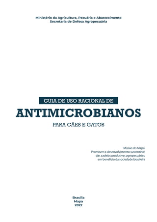 Ministério da Agricultura, Pecuária e Abastecimento
Secretaria de Defesa Agropecuária
GUIA DE USO RACIONAL DE
ANTIMICROBIANOS
PARA CÃES E GATOS
Missão do Mapa:
Promover o desenvolvimento sustentável
das cadeias produtivas agropecuárias,
em benefício da sociedade brasileira
Brasília
Mapa
2022
 