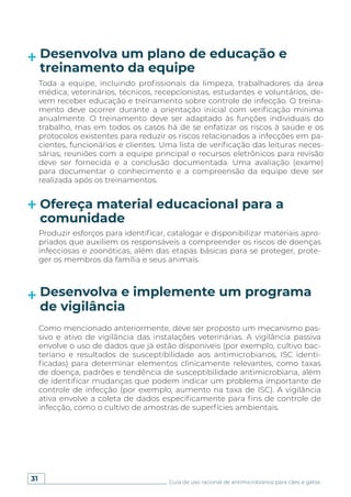 31 Guia de uso racional de antimicrobianos para cães e gatos
Desenvolva um plano de educação e
treinamento da equipe
Ofereça material educacional para a
comunidade
Toda a equipe, incluindo profissionais da limpeza, trabalhadores da área
médica, veterinários, técnicos, recepcionistas, estudantes e voluntários, de-
vem receber educação e treinamento sobre controle de infecção. O treina-
mento deve ocorrer durante a orientação inicial com verificação mínima
anualmente. O treinamento deve ser adaptado às funções individuais do
trabalho, mas em todos os casos há de se enfatizar os riscos à saúde e os
protocolos existentes para reduzir os riscos relacionados a infecções em pa-
cientes, funcionários e clientes. Uma lista de verificação das leituras neces-
sárias, reuniões com a equipe principal e recursos eletrônicos para revisão
deve ser fornecida e a conclusão documentada. Uma avaliação (exame)
para documentar o conhecimento e a compreensão da equipe deve ser
realizada após os treinamentos.
Produzir esforços para identificar, catalogar e disponibilizar materiais apro-
priados que auxiliem os responsáveis a compreender os riscos de doenças
infecciosas e zoonóticas, além das etapas básicas para se proteger, prote-
ger os membros da família e seus animais.
Desenvolva e implemente um programa
de vigilância
Como mencionado anteriormente, deve ser proposto um mecanismo pas-
sivo e ativo de vigilância das instalações veterinárias. A vigilância passiva
envolve o uso de dados que já estão disponíveis (por exemplo, cultivo bac-
teriano e resultados de susceptibilidade aos antimicrobianos, ISC identi-
ficadas) para determinar elementos clinicamente relevantes, como taxas
de doença, padrões e tendência de susceptibilidade antimicrobiana, além
de identificar mudanças que podem indicar um problema importante de
controle de infecção (por exemplo, aumento na taxa de ISC). A vigilância
ativa envolve a coleta de dados especificamente para fins de controle de
infecção, como o cultivo de amostras de superfícies ambientais.
 