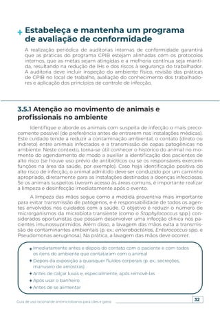 32
Guia de uso racional de antimicrobianos para cães e gatos
Estabeleça e mantenha um programa
de avaliação de conformidade
A realização periódica de auditorias internas de conformidade garantirá
que as práticas do programa CPIB estejam alinhadas com os protocolos
internos, que as metas sejam atingidas e a melhoria contínua seja manti-
da, resultando na redução de IHs e dos riscos à segurança do trabalhador.
A auditoria deve incluir inspeção do ambiente físico, revisão das práticas
de CPIB no local de trabalho, avaliação do conhecimento dos trabalhado-
res e aplicação dos princípios de controle de infecção.
Identifique e aborde os animais com suspeita de infecção o mais preco-
cemente possível (de preferência antes de entrarem nas instalações médicas).
Este cuidado tende a reduzir a contaminação ambiental, o contato (direto ou
indireto) entre animais infectados e a transmissão de cepas patogênicas no
ambiente. Neste contexto, torna-se útil conhecer o histórico do animal no mo-
mento do agendamento de modo a auxiliar a identificação dos pacientes de
alto risco (se houve uso prévio de antibióticos ou se os responsáveis exercem
funções na área da saúde, por exemplo). Caso haja identificação positiva do
alto risco de infecção, o animal admitido deve ser conduzido por um caminho
apropriado, diretamente para as instalações destinadas a doenças infecciosas.
Se os animais suspeitos tiveram acesso às áreas comuns, é importante realizar
a limpeza e desinfecção imediatamente após o evento.
A limpeza das mãos segue como a medida preventiva mais importante
para evitar transmissão de patógenos, e é responsabilidade de todos os agen-
tes envolvidos nos cuidados com a saúde. O objetivo é reduzir o número de
microrganismos da microbiota transiente (como o Staphylococcus spp.) con-
siderados oportunistas que possam desenvolver uma infecção clínica nos pa-
cientes imunossuprimidos. Além disso, a lavagem das mãos evita a transmis-
são de contaminantes ambientais (p. ex.: enterobactérias, Enterococcus spp. e
Pseudomonas aeruginosa). Na prática, a lavagem das mãos deve ocorrer:
3.5.1 Atenção ao movimento de animais e
profissionais no ambiente
Imediatamente antes e depois do contato com o paciente e com todos
os itens do ambiente que contataram com o animal
Depois da exposição a quaisquer fluidos corporais (p. ex.: secreções,
manuseio de amostras)
Antes de calçar luvas e, especialmente, após removê-las
Após usar o banheiro
Antes de se alimentar
 