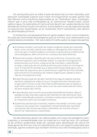 33 Guia de uso racional de antimicrobianos para cães e gatos
Os sanitizantes para as mãos à base de álcool são os mais indicados, pois
possuem habilidade superior para matar microrganismos na pele, porém não
são efetivos contra bactérias esporuladas (p. ex. Clostridium spp.), Cryptospo-
ridium spp. e vírus não envelopados (p. ex.: parvovírus). Nesses casos, utilizar
sabão e água. Os sabonetes em barra jamais devem ser usados devido ao risco
elevado de contaminação microbiana. A prioridade é o uso de sabonete líquido
ou espuma por dispensador; se os recipientes forem reutilizáveis, eles devem
ser desinfetados primeiro.
O ambiente e os equipamentos em geral, podem servir como importan-
tes rotas de transmissão de patógenos para os animais, seus responsáveis e os
colaboradores envolvidos. Por isso é determinante avaliar os seguintes pontos:
Os desinfetantes devem ser selecionados com base nos patógenos preo-
cupantes, a compatibilidade com os materiais e o nível de risco. Um compos-
to de amônio quaternário pode ser razoável para desinfecção de rotina em
áreas gerais de animais, mas um desinfetante com um espectro estendido (por
exemplo, agente oxidante que também elimina vírus não envelopados) seria o
A limpeza envolve a remoção de matéria orgânica visível (por exemplo,
fezes, urina, comida, sujeira) com sabão ou detergente. Ela é essencial
uma vez que a matéria orgânica aumenta a sobrevivência ambiental de
vários patógenos, além de diminuir a eficácia dos desinfetantes;
Descontaminação e desinfecção não são sinônimas. Enquanto a des-
contaminação tem por finalidade reduzir a carga de microrganismos
presentes para aumentar a segurança do manuseio, a desinfecção
envolve a aplicação de um produto químico para matar os microrganis-
mos. É importante recordar que a descontaminação pode gerar uma
falsa ideia de segurança, pois é possível que o agente químico utilizado
perca eficiência na presença de matéria orgânica por adesão a esta e
não ao microrganismo alvo;
A desinfecção pode ser de alto nível (elimina alguns esporos, bacilos,
bactérias vegetativas, todos os vírus e fungos) estando indicada para
artigos semi-críticos; ou de nível intermediário/baixo (não se espera a
ação sobre esporos, e a ação sobre vírus não será total) estando indica-
da para artigos não críticos;
A desinfecção será mais eficaz quando precedida da limpeza. Alguns
patógenos (por exemplo, esporos de Clostridium) são altamente resis-
tentes à desinfecção; portanto, a limpeza nesses casos é particularmen-
te importante para sua remoção mecânica;
Superfícies porosas (por exemplo, madeira não selada, concreto, arga-
massa) ou que possuírem integridade comprometida (por exemplo,
rachaduras) são difíceis de limpar e desinfetar de maneira eficaz, e
devem ser reparadas ou substituídas.
 