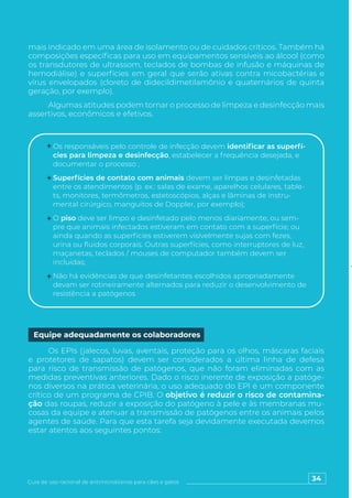 34
Guia de uso racional de antimicrobianos para cães e gatos
mais indicado em uma área de isolamento ou de cuidados críticos. Também há
composições específicas para uso em equipamentos sensíveis ao álcool (como
os transdutores de ultrassom, teclados de bombas de infusão e máquinas de
hemodiálise) e superfícies em geral que serão ativas contra micobactérias e
vírus envelopados (cloreto de didecildimetilamônio e quaternários de quinta
geração, por exemplo).
Algumas atitudes podem tornar o processo de limpeza e desinfecção mais
assertivos, econômicos e efetivos.
Os responsáveis pelo controle de infecção devem identificar as superfí-
cies para limpeza e desinfecção, estabelecer a frequência desejada, e
documentar o processo ;
Superfícies de contato com animais devem ser limpas e desinfetadas
entre os atendimentos (p. ex.: salas de exame, aparelhos celulares, table-
ts, monitores, termômetros, estetoscópios, alças e lâminas de instru-
mental cirúrgico, manguitos de Doppler, por exemplo);
O piso deve ser limpo e desinfetado pelo menos diariamente; ou sem-
pre que animais infectados estiveram em contato com a superfície; ou
ainda quando as superfícies estiverem visivelmente sujas com fezes,
urina ou fluidos corporais. Outras superfícies, como interruptores de luz,
maçanetas, teclados / mouses de computador também devem ser
incluídas;
Não há evidências de que desinfetantes escolhidos apropriadamente
devam ser rotineiramente alternados para reduzir o desenvolvimento de
resistência a patógenos
Os EPIs (jalecos, luvas, aventais, proteção para os olhos, máscaras faciais
e protetores de sapatos) devem ser considerados a última linha de defesa
para risco de transmissão de patógenos, que não foram eliminadas com as
medidas preventivas anteriores. Dado o risco inerente de exposição a patóge-
nos diversos na prática veterinária, o uso adequado do EPI é um componente
crítico de um programa de CPIB. O objetivo é reduzir o risco de contamina-
ção das roupas, reduzir a exposição do patógeno à pele e às membranas mu-
cosas da equipe e atenuar a transmissão de patógenos entre os animais pelos
agentes de saúde. Para que esta tarefa seja devidamente executada devemos
estar atentos aos seguintes pontos:
Equipe adequadamente os colaboradores
 
