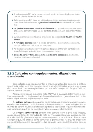 35 Guia de uso racional de antimicrobianos para cães e gatos
A indicação do EPI varia com o procedimento, a classe de doença infec-
ciosa e sua via de transmissão;
Pelo menos um EPI deve ser utilizado em todas as situações de contato
com animais e ambiente, e jamais utilizado fora do ambiente de traba-
lho;
Os jalecos devem ser lavados diariamente ou quando submetidos sem-
pre a uma contaminação (p. ex.: contato direto com um paciente infeccio-
so);
Luvas, aventais descartáveis e protetores de sapato não devem ser reutili-
zados;
A remoção correta do EPI é crítica para limitar a contaminação das rou-
pas, da pele e das membranas mucosas;
As mãos enluvadas não devem ser usadas para entrar em contato com
superfícies que serão tocadas por mãos sem luvas;
Cuidado para evitar a contaminação de itens pessoais (p. ex.: bolsas,
canetas, telefones celulares).
Com relação aos equipamentos e insumos utilizados durante a prática
veterinária, cabe recordar que eles devem ser classificados segundo os riscos
de transmissão de microrganismos em até três categorias: Artigos Críticos;
Semi-Críticos e Críticos.
Nesta classificação, proposta pela ANIVISA, é possível determinar o me-
lhor processo de proteção contra infecções baseado no grau de contato e ris-
co entre paciente-equipamento/insumo.
Os artigos críticos são aqueles destinados aos procedimentos invasivos,
e terão contato direto ou indireto com áreas estéreis do corpo, independente-
mente de serem mucosas ou tecidos epiteliais. Todos eles requerem esteriliza-
ção (cateteres, agulhas de punção, implantes, material cirúrgico).
Os artigos semi-críticos entram em contato com a pele não íntegra,
mas estão restritos às camadas da pele ou mucosas íntegras e podem neces-
sitar de desinfecção, e em alguns casos requerem a esterilização. Esta é uma
categoria que, na prática, pode confundir o profissional. Na dúvida executem
a esterilização sempre que possível. No caso de tubos endotraqueais, devem
3.5.2 Cuidados com equipamentos, dispositivos
e ambiente
 