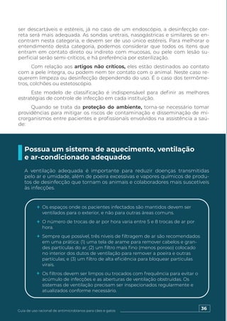 36
Guia de uso racional de antimicrobianos para cães e gatos
ser descartáveis e estéreis, já no caso de um endoscópio, a desinfecção cor-
reta será mais adequada. As sondas uretrais, nasogástricas e similares se en-
contram nesta categoria, e devem ser de uso único estéreis. Para melhorar o
entendimento desta categoria, podemos considerar que todos os itens que
entram em contato direto ou indireto com mucosas, ou pele com lesão su-
perficial serão semi-críticos, e há preferência por esterilização.
Com relação aos artigos não críticos, eles estão destinados ao contato
com a pele íntegra, ou podem nem ter contato com o animal. Neste caso re-
querem limpeza ou desinfecção dependendo do uso. É o caso dos termôme-
tros, colchões ou estetoscópio.
Este modelo de classificação é indispensável para definir as melhores
estratégias de controle de infecção em cada instituição.
Quando se trata da proteção do ambiente, torna-se necessário tomar
providências para mitigar os riscos de contaminação e disseminação de mi-
crorganismos entre pacientes e profissionais envolvidos na assistência a saú-
de:
Possua um sistema de aquecimento, ventilação
e ar-condicionado adequados
A ventilação adequada é importante para reduzir doenças transmitidas
pelo ar e umidade, além de poeira excessivas e vapores químicos de produ-
tos de desinfecção que tornam os animais e colaboradores mais suscetíveis
às infecções.
Os espaços onde os pacientes infectados são mantidos devem ser
ventilados para o exterior, e não para outras áreas comuns.
O número de trocas de ar por hora varia entre 5 e 8 trocas de ar por
hora.
Sempre que possível, três níveis de filtragem de ar são recomendados
em uma prática: (1) uma tela de arame para remover cabelos e gran-
des partículas do ar; (2) um filtro mais fino (menos poroso) colocado
no interior dos dutos de ventilação para remover a poeira e outras
partículas; e (3) um filtro de alta eficiência para bloquear partículas
virais.
Os filtros devem ser limpos ou trocados com frequência para evitar o
acúmulo de infecções e as aberturas de ventilação obstruídas. Os
sistemas de ventilação precisam ser inspecionados regularmente e
atualizados conforme necessário.
 