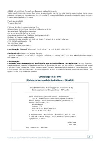 2
Guia de uso racional de antimicrobianos para cães e gatos
Espaço reservado
para ficha catalográfica.
© 2022 Ministério da Agricultura, Pecuária e Abastecimento.
Todos os direitos reservados. Permitida a reprodução parcial ou total desde que citada a fonte e que
não seja para venda ou qualquer fim comercial. A responsabilidade pelos direitos autorais de textos e
imagens desta obra é do autor.
1ª edição. Ano 2022
Tiragem: Digital
Elaboração, distribuição, informações:
Ministério da Agricultura, Pecuária e Abastecimento
Secretaria de Defesa Agropecuária
Departamento de Saúde Animal
Coordenação-Geral de Produtos de Uso Veterinário
Divisão de Programas Especiais
Endereço: Esplanada dos Ministérios, Bloco D, Anexo A, 3º andar, Sala 340
CEP: 70043-900 Brasília - DF
Tel.: (61) 3218- 3845
e-mail: dipe.dsa@agro.gov.br
Coordenação Editorial: Assessoria Especial de COmunicação Social – AECS
Equipe técnica: Rodrigo Cardoso Rabelo
* Material elaborado no âmbito do Projeto “Trabalhando Juntos para Combater a Resistência aos Anti-
microbianos”.
Coordenação:
Comissão sobre Prevenção da Resistência aos Antimicrobianos – CPRA/MAPA: Suzana Bresslau,
Diego Menezes de Brito, Isabela Maria Alves de Ávila, Marcos Vinícius de Santana Leandro Júnior, Jorge
Caetano Junior, Anderlise Borsoi, Cristina Mara Teixeira, Letícia Goulart Desordi, Renata Batista Rau,
Lailah Nunes Santana Sampaio, Leonardo Agostini Novo, Cláudia Valéria Gonçalves Cordeiro de Sá, Lizie
Pereira Buss, Marcella Alves Teixeira
Catalogação na Fonte
Biblioteca Nacional de Agricultura – BINAGRI
Dados Internacionais de catalogação na Publicação (CIP)
Biblioteca Nacional de Agricultura – BINAGRI
Brasil. Ministério de Agricultura, Pecuária e Abastecimento.
Guia de Uso Racional de Antimicrobianos para Cães e Gatos /
Rabelo, Rodrigo Cardoso. Secretaria de Defesa Agropecuária. ––
Brasília : MAPA/AECS, 2022.
Recurso: Digital
Formato: PDF
Modo de acesso: World Wide Web
ISBN 978-85-7991-156-9
1. Antimicrobianos 2. Uso racional. 3. Resistência. 4. Cães. 5. Gatos.
6. PAN-BR AGRO. I. Rodrigo Cardoso Rabelo. Secretaria de Defesa
Agropecuária. II. Título.
AGRIS 3900
5400, 5500
Kelly Lemos da Silva CRB1-1880
 