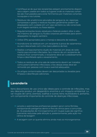 38
Guia de uso racional de antimicrobianos para cães e gatos
Certifique-se de que tais recipientes estejam prontamente disponí-
veis e sejam usados em todos os lugares onde os materiais cortan-
tes são manuseados para evitar ferimentos por materiais cortantes
na equipe e nos tutores.
Resíduos não anatômicos saturados de sangue (p. ex.: esponjas,
compressas e gazes) e resíduos líquidos geralmente podem ser
despejados com cuidado em um vaso sanitário ou ralo conectado
a um esgoto sanitário, ou fossa séptica.
Regulamentações locais, estaduais e federais podem ditar o volu-
me máximo de sangue ou fluidos corporais permitidos para serem
despejados no esgoto sanitário.
Utilize EPIs apropriados para o manejo e descarte de resíduos.
Acondicione os resíduos em um recipiente à prova de vazamentos
ou saco descartado com o lixo (saco plástico de lixo).
Realize o empacotamento duplo de materiais em áreas de isola-
mento para animais infectados. Se o interior de um recipiente de
resíduos ficar contaminado, o recipiente deve ser cuidadosamente
limpo e desinfetado após o esvaziamento.
Todos os resíduos de uma sala de isolamento devem ser tratados
como potencialmente infecciosos; o lixo dessas áreas deve ser
removido por pessoas com luvas e avental adequados.
Os artigos contaminados devem ser descartados ou levados para
limpeza e desinfecção adicionais.
Lavanderia
Itens descartáveis de uso único são ideais para o controle de infecções, mas
seu descarte produz um desperdício enorme e um impacto ambiental. La-
var roupas de cama, aventais, toalhas e outros itens reutilizáveis é, portanto,
um componente importante do controle de doenças infecciosas.
Lençóis e vestimentas profissionais podem servir como fômites,
transportando patógenos dentro e fora da clínica para a comunida-
de. As populações de microrganismos em roupas sujas são significa-
tivamente reduzidas pela diluição e, posteriormente, pela ação me-
cânica da lavagem
A secagem com ar quente elimina ainda mais os microrganismos
 