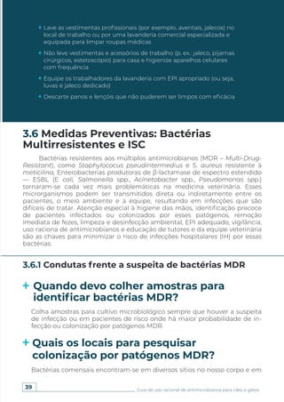 39 Guia de uso racional de antimicrobianos para cães e gatos
Lave as vestimentas profissionais (por exemplo, aventais, jalecos) no
local de trabalho ou por uma lavanderia comercial especializada e
equipada para limpar roupas médicas
Não leve vestimentas e acessórios de trabalho (p. ex.: jaleco, pijamas
cirúrgicos, estetoscópio) para casa e higienize aparelhos celulares
com frequência
Equipe os trabalhadores da lavanderia com EPI apropriado (ou seja,
luvas e jaleco dedicado)
Descarte panos e lençóis que não puderem ser limpos com eficácia
Bactérias resistentes aos múltiplos antimicrobianos (MDR – Multi-Drug-
Resistant), como Staphylococus pseudintermedius e S. aureus resistente à
meticilina, Enterobacterias produtoras de β-lactamase de espectro estendido
— ESBL (E coli, Salmonella spp., Acinetobacter spp., Pseudomonas spp.)
tornaram-se cada vez mais problemáticas na medicina veterinária. Esses
microrganismos podem ser transmitidos direta ou indiretamente entre os
pacientes, o meio ambiente e a equipe, resultando em infecções que são
difíceis de tratar. Atenção especial à higiene das mãos, identificação precoce
de pacientes infectados ou colonizados por esses patógenos, remoção
imediata de fezes, limpeza e desinfecção ambiental, EPI adequado, vigilância,
uso raciona de antimicrobianos e educação de tutores e da equipe veterinária
são as chaves para minimizar o risco de infecções hospitalares (IH) por essas
bactérias.
3.6 Medidas Preventivas: Bactérias
Multirresistentes e ISC
3.6.1 Condutas frente a suspeita de bactérias MDR
Quando devo colher amostras para
identificar bactérias MDR?
Quais os locais para pesquisar
colonização por patógenos MDR?
Colha amostras para cultivo microbiológico sempre que houver a suspeita
de infecção ou em pacientes de risco onde há maior probabilidade de in-
fecção ou colonização por patógenos MDR.
Bactérias comensais encontram-se em diversos sítios no nosso corpo e em
 
