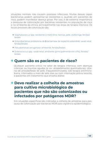 40
Guia de uso racional de antimicrobianos para cães e gatos
Staphylococcus spp. resistente à meticilina: narinas, pele, orofaringe, feridas/
lesões
Enterobactérias produtoras de β-lactamase de espectro estendido: swab retal,
feridas/lesões
Pseudomonas aeruginosa: ambiente, feridas/lesões
Enterococcus spp.: swab retal, ambiente (principalmente em UTIs), feridas/
lesões
Quem são os pacientes de risco?
Devo realizar a colheita de amostras
para cultivo microbiológico de
pacientes que não são colonizados ou
infectados por patógenos MDR?
Qualquer paciente crítico no setor de terapia intensiva, com doenças
crônicas, ou traumas agudos (p. ex.: atropelamento, queimaduras), úlce-
ras de pressão/lesão de pele, traqueostomizados, sob terapia antimicro-
biana, internados a mais de sete dias ou com internação prévia recente,
e pacientes em tratamento que envolva diálise.
Em situações específicas são indicadas a colheita de amostras para pes-
quisa de colonização por bactérias MDR para vigilância epidemiológica:
situações normais não causam processo infeccioso. Muitas dessas cepas
bacterianas podem apresentar-se resistentes e, quando em pacientes de
risco, podem manifestar doença grave. Por isso, é de extrema importância
a pesquisa de colonização por bactérias resistentes na população de risco
e no ambiente da clínica, principalmente nas áreas de terapia intensiva. Os
locais prováveis de colonização são:
 