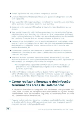 43 Guia de uso racional de antimicrobianos para cães e gatos
Preparar todo o material e deixar na entrada do local: sabão líquido, hipoclori-
to de sódio a 0,5%, álcool a 70%, panos descartáveis para limpeza de superfí-
cies, rodo, pano de chão, luvas, baldes, etc.
Manter o paciente em área privativa sempre que possível.
Lavar as mãos com antisséptico antes e após qualquer categoria de contato
com o paciente.
Usar luvas não estéreis para qualquer contato com o paciente. Após o contato,
retirar as luvas o mais rápido possível e lavar as mãos.
Ao sair da enfermaria de MDR, aplicar antisséptico nas mãos (álcool gel ou
similar).
Usar avental limpo, não estéril, se houver contato com paciente significativa-
mente contaminado: diarreia, incontinência urinária, incapacidade de higieni-
zação, colostomia/ileostomia, feridas com secreção abundante ou não contida
por curativos. O avental deve ser retirado antes de se deixar o local.
Equipamentos de cuidados com pacientes (termômetros, estetoscópio, esfig-
momanômetro, etc.) devem ser de uso único. Caso não seja possível, deverão
desinfectá-los com álcool a 70% ou o encaminhamento do material para
central de esterilização.
Os itens que o paciente tem contato e as superfícies ambientais devem ser
submetidos a desinfecção minuciosa a cada turno com o protocolo padroni-
zado pela instituição.
Reduzir o máximo possível o transporte interno destes animais, inclusive
mudanças de local. As precauções devem ser mantidas quando o paciente for
transportado, por exemplo, para exames de imagem.
O local para onde o paciente com MDR for encaminhado deverá ser
previamente notificado sobre seu diagnóstico e da necessidade de
cuidados específicos.
Ao trocar fraldas e curativos, usar luvas duplas. Retirar o primeiro par após
retirar a fralda usada e limpar o paciente. Terminar o cuidado com o segundo
par de luvas, evitando a disseminação de micro-organismos pelo ambiente.
Como realizar a limpeza e desinfecção
terminal das áreas de isolamento?
A limpeza e desinfecção adequada dos ambientes com paciente por-
tador, com suspeita de patógenos multirresistentes ou alguma doença
transmissível, deve ser realizada seguindo as recomendações do item
3.5.2 (Procedimentos Ambientais).
 