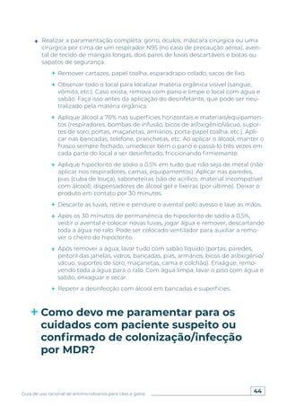 44
Guia de uso racional de antimicrobianos para cães e gatos
Realizar a paramentação completa: gorro, óculos, máscara cirúrgica ou uma
cirúrgica por cima de um respirador N95 (no caso de precaução aérea), aven-
tal de tecido de mangas longas, dois pares de luvas descartáveis e botas ou
sapatos de segurança.
Remover cartazes, papel toalha, esparadrapo colado, sacos de lixo.
Observar todo o local para localizar matéria orgânica visível (sangue,
vômito, etc.). Caso exista, remova com pano e limpe o local com água e
sabão. Faça isso antes da aplicação do desinfetante, que pode ser neu-
tralizado pela matéria orgânica.
Aplique álcool a 70% nas superfícies horizontais e materiais/equipamen-
tos (respiradores, bombas de infusão, bicos de ar/oxigênio/vácuo, supor-
tes de soro, portas, maçanetas, armários, porta-papel toalha, etc.). Apli-
car nas bancadas, telefone, pranchetas, etc. Ao aplicar o álcool, manter o
frasco sempre fechado, umedecer bem o pano e passá-lo três vezes em
cada parte do local a ser desinfetado, friccionando firmemente.
Aplique hipoclorito de sódio a 0,5% em tudo que não seja de metal (não
aplicar nos respiradores, camas, equipamentos). Aplicar nas paredes,
pias (cuba de louça), saboneteiras (são de acrílico, material incompatível
com álcool), dispensadores de álcool gel e lixeiras (por último). Deixar o
produto em contato por 30 minutos.
Descarte as luvas, retire e pendure o avental pelo avesso e lave as mãos.
Após os 30 minutos de permanência do hipoclorito de sódio a 0,5%,
vestir o avental e colocar novas luvas, jogar água e remover, descartando
toda a água no ralo. Pode ser colocado ventilador para auxiliar a remo-
ver o cheiro do hipoclorito.
Após remover a água, lavar tudo com sabão líquido (portas, paredes,
peitoril das janelas, vidros, bancadas, pias, armários, bicos de ar/oxigênio/
vácuo, suportes de soro, maçanetas, cama e colchão). Enxágue, remo-
vendo toda a água para o ralo. Com água limpa, lavar o piso com água e
sabão, enxaguar e secar.
Repetir a desinfecção com álcool em bancadas e superfícies.
Como devo me paramentar para os
cuidados com paciente suspeito ou
confirmado de colonização/infecção
por MDR?
 