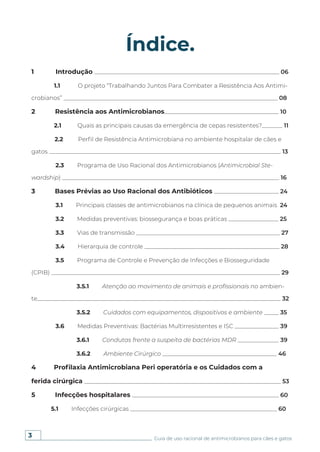 3 Guia de uso racional de antimicrobianos para cães e gatos
Índice.
1 Introdução _______________________________________________________________ 06
1.1 O projeto “Trabalhando Juntos Para Combater a Resistência Aos Antimi-
crobianos” _________________________________________________________________________ 08
2 Resistência aos Antimicrobianos_______________________________________ 10
2.1 Quais as principais causas da emergência de cepas resistentes?_______ 11
2.2 Perfil de Resistência Antimicrobiana no ambiente hospitalar de cães e
gatos _______________________________________________________________________________ 13
2.3 Programa de Uso Racional dos Antimicrobianos (Antimicrobial Ste-
wardship) __________________________________________________________________________ 16
3 Bases Prévias ao Uso Racional dos Antibióticos ______________________ 24
3.1 Principais classes de antimicrobianos na clínica de pequenos animais 24
3.2 Medidas preventivas: biossegurança e boas práticas _________________ 25
3.3 Vias de transmissão _________________________________________________ 27
3.4 Hierarquia de controle ______________________________________________ 28
3.5 Programa de Controle e Prevenção de Infecções e Biosseguridade
(CPIB) ______________________________________________________________________________ 29
3.5.1 Atenção ao movimento de animais e profissionais no ambien-
te___________________________________________________________________________________ 32
3.5.2 Cuidados com equipamentos, dispositivos e ambiente _____ 35
3.6 Medidas Preventivas: Bactérias Multirresistentes e ISC _______________ 39
3.6.1 Condutas frente a suspeita de bactérias MDR ______________ 39
3.6.2 Ambiente Cirúrgico _______________________________________ 46
4 Profilaxia Antimicrobiana Peri operatória e os Cuidados com a
ferida cirúrgica ___________________________________________________________________ 53
5 Infecções hospitalares __________________________________________________ 60
5.1 Infecções cirúrgicas __________________________________________________ 60
 