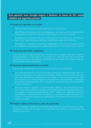 49 Guia de uso racional de antimicrobianos para cães e gatos
Realize todos os exames pré-operatórios necessários.
Identifique as possíveis comorbidades (p. ex. doença renal, cardiopatia,
neoplasias), incluindo infecções sistêmicas ou em outros sítios.
Estabilize seu paciente do ponto de vista hemodinâmico e ventilatório.
Isso inclui tratar doenças de base, estabilizar doenças crônicas.
Mantenha o suporte nutricional adequado. Informe os tutores sobre
os cuidados pré-operatórios adequados para o momento (p. ex.: jejum)
Em animais de pelo curto a tricotomia deve ser realizada logo após in-
dução anestésica. Em casos de sujidades visíveis no momento do pre-
paro pré-operatório ambulatorial, proceder o corte dos pelos (no caso
de animais com pelos longos) com tesoura e, se possível, a utilização
de toalhas impregnadas com solução de clorexidina na sala de prepa-
ro pré-operatório.
Sempre utilizar aparelho tricotomizador elétrico, de preferência lâmi-
na n.º 40, e de cerâmica. Jamais utilizar lâminas para barbear, por cau-
sar lesões na pele que predispõe a ISC. Utilize um aspirador portátil
para evitar o espalhamento de pelos e a contaminação do centro-ci-
rúrgico. A tricotomia deve ser realizada o mais próximo do início da ci-
rurgia possível.
Recomende ao responsável que, no caso de cirurgias eletivas, o banho
pré-operatório no dia anterior à cirurgia e a manutenção do animal em
ambiente limpo e seco até o momento da admissão ao hospital são ex-
tremamente recomendados.
É indicada a realização de tricotomia ampla no sítio cirúrgico.
Após a indução anestésica, remoção dos pelos e o posicionamento ade-
quado na mesa de cirurgia, é o momento de realizar a antissepsia da
pele do paciente.
Para garantir uma cirurgia segura e diminuir os riscos de ISC, esteja
ATENTO aos seguintes pontos:
Antes de agendar a cirurgia:
Remova adequadamente os pelos:
Prepare adequadamente a pele do paciente:
Antes da admissão hospitalar:
 