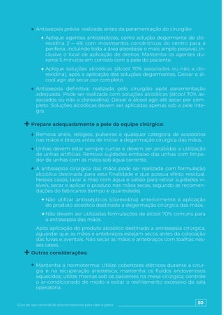 50
Guia de uso racional de antimicrobianos para cães e gatos
Remova anéis, relógios, pulseiras e qualquer categoria de acessórios
nas mãos e braços antes de iniciar a degermação cirúrgica das mãos.
Unhas devem estar sempre curtas e devem ser proibidas a utilização
de unhas artificias. Remova sujidades embaixo das unhas com limpa-
dor de unhas com as mãos sob água corrente.
A antissepsia cirúrgica das mãos pode ser realizada com formulação
alcoólica destinada para esta finalidade e que possua efeito residual.
Nesses casos, lavar a mão com água e sabão para retirar sujidades vi-
síveis, secar e aplicar o produto nas mãos secas, segundo as recomen-
dações do fabricante (tempo e quantidade).
Não utilizar antissépticos (clorexidina) anteriormente à aplicação
do produto alcoólico destinado a degermação cirúrgica das mãos.
Não devem ser utilizadas formulações de álcool 70% comuns para
a antissepsia das mãos.
Após aplicação do produto alcoólico destinado a antissepsia cirúrgica,
aguardar que as mãos e antebraços estejam secos antes da colocação
das luvas e aventais. Não secar as mãos e antebraços com toalhas nes-
ses casos.
Mantenha a normotermia: Utilize cobertores elétricos durante a cirur-
gia e na recuperação anestésica; mantenha os fluidos endovenosos
aquecidos; utilize mantas sob os pacientes na mesa cirúrgica; controle
o ar-condicionado de modo a evitar o resfriamento excessivo da sala
operatória.
Antissepsia prévia: realizada antes da paramentação do cirurgião
Aplique agentes antissépticos, como solução degermante de clo-
rexidina 2 – 4% com movimentos concêntricos do centro para a
periferia, incluindo toda a área abordada o mais amplo possível, in-
clusive o local de aplicação de drenos. Mantenha os agentes du-
rante 5 minutos em contato com a pele do paciente.
Aplique soluções alcoólicas (álcool 70% associados ou não a clo-
rexidina), após a aplicação das soluções degermantes. Deixar o ál-
cool agir até secar por completo.
Antissepsia definitiva: realizada pelo cirurgião após paramentação
adequada. Pode ser realizada com soluções alcoólicas (álcool 70% as-
sociados ou não a clorexidina). Deixar o álcool agir até secar por com-
pleto. Soluções alcoólicas devem ser aplicadas apenas sob a pele ínte-
gra.
Prepare adequadamente a pele da equipe cirúrgica:
Outras considerações:
 