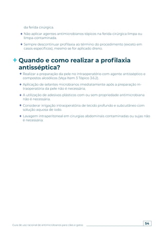 54
Guia de uso racional de antimicrobianos para cães e gatos
da ferida cirúrgica.
Não aplicar agentes antimicrobianos tópicos na ferida cirúrgica limpa ou
limpa-contaminada.
Sempre descontinuar profilaxia ao término do procedimento (exceto em
casos específicos), mesmo se for aplicado dreno.
Quando e como realizar a profilaxia
antisséptica?
Realizar a preparação da pele no intraoperatório com agente antisséptico e
compostos alcoólicos (Veja Item 3 Tópico 3.6.2).
Aplicação de selantes microbianos imediatamente após a preparação in-
traoperatória da pele não é necessária;
A utilização de adesivos plásticos com ou sem propriedade antimicrobiana
não é necessária.
Considerar irrigação intraoperatória de tecido profundo e subcutâneo com
solução aquosa de iodo.
Lavagem intraperitoneal em cirurgias abdominais contaminadas ou sujas não
é necessária.
 