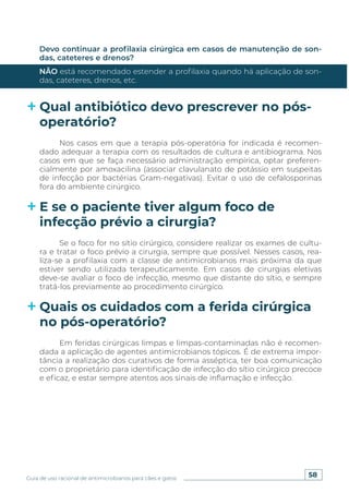 58
Guia de uso racional de antimicrobianos para cães e gatos
Devo continuar a profilaxia cirúrgica em casos de manutenção de son-
das, cateteres e drenos?
NÃO está recomendado estender a profilaxia quando há aplicação de son-
das, cateteres, drenos, etc.
Qual antibiótico devo prescrever no pós-
operatório?
E se o paciente tiver algum foco de
infecção prévio a cirurgia?
Quais os cuidados com a ferida cirúrgica
no pós-operatório?
Nos casos em que a terapia pós-operatória for indicada é recomen-
dado adequar a terapia com os resultados de cultura e antibiograma. Nos
casos em que se faça necessário administração empírica, optar preferen-
cialmente por amoxacilina (associar clavulanato de potássio em suspeitas
de infecção por bactérias Gram-negativas). Evitar o uso de cefalosporinas
fora do ambiente cirúrgico.
Se o foco for no sítio cirúrgico, considere realizar os exames de cultu-
ra e tratar o foco prévio a cirurgia, sempre que possível. Nesses casos, rea-
liza-se a profilaxia com a classe de antimicrobianos mais próxima da que
estiver sendo utilizada terapeuticamente. Em casos de cirurgias eletivas
deve-se avaliar o foco de infecção, mesmo que distante do sítio, e sempre
tratá-los previamente ao procedimento cirúrgico.
Em feridas cirúrgicas limpas e limpas-contaminadas não é recomen-
dada a aplicação de agentes antimicrobianos tópicos. É de extrema impor-
tância a realização dos curativos de forma asséptica, ter boa comunicação
com o proprietário para identificação de infecção do sítio cirúrgico precoce
e eficaz, e estar sempre atentos aos sinais de inflamação e infecção.
 