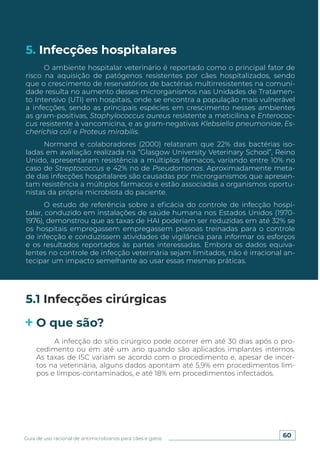 60
Guia de uso racional de antimicrobianos para cães e gatos
5. Infecções hospitalares
O ambiente hospitalar veterinário é reportado como o principal fator de
risco na aquisição de patógenos resistentes por cães hospitalizados, sendo
que o crescimento de reservatórios de bactérias multirresistentes na comuni-
dade resulta no aumento desses microrganismos nas Unidades de Tratamen-
to Intensivo (UTI) em hospitais, onde se encontra a população mais vulnerável
a infecções, sendo as principais espécies em crescimento nesses ambientes
as gram-positivas, Staphylococcus aureus resistente a meticilina e Enterococ-
cus resistente à vancomicina, e as gram-negativas Klebsiella pneumoniae, Es-
cherichia coli e Proteus mirabilis.
Normand e colaboradores (2000) relataram que 22% das bactérias iso-
ladas em avaliação realizada na “Glasgow University Veterinary School”, Reino
Unido, apresentaram resistência a múltiplos fármacos, variando entre 10% no
caso de Streptococcus e 42% no de Pseudomonas. Aproximadamente meta-
de das infecções hospitalares são causadas por microrganismos que apresen-
tam resistência a múltiplos fármacos e estão associadas a organismos oportu-
nistas da própria microbiota do paciente.
O estudo de referência sobre a eficácia do controle de infecção hospi-
talar, conduzido em instalações de saúde humana nos Estados Unidos (1970-
1976), demonstrou que as taxas de HAI poderiam ser reduzidas em até 32% se
os hospitais empregassem empregassem pessoas treinadas para o controle
de infecção e conduzissem atividades de vigilância para informar os esforços
e os resultados reportados às partes interessadas. Embora os dados equiva-
lentes no controle de infecção veterinária sejam limitados, não é irracional an-
tecipar um impacto semelhante ao usar essas mesmas práticas.
5.1 Infecções cirúrgicas
O que são?
A infecção do sítio cirúrgico pode ocorrer em até 30 dias após o pro-
cedimento ou em até um ano quando são aplicados implantes internos.
As taxas de ISC variam se acordo com o procedimento e, apesar de incer-
tos na veterinária, alguns dados apontam até 5,9% em procedimentos lim-
pos e limpos-contaminados, e até 18% em procedimentos infectados.
 