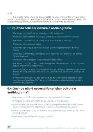 67 Guia de uso racional de antimicrobianos para cães e gatos
6.3 Quando solicitar cultura e antibiograma?
6.4 Quando não é necessário solicitar cultura e
antibiograma?
tros).
Com base nesses fatores, abaixo estão listados momentos em que a cul-
tura e o antibiograma devem ser solicitados e os momentos em que a não so-
licitação desse exame não comprometerá o tratamento do animal.
Pacientes com histórico de infecções multirresistentes
Pacientes com histórico de terapia antimicrobiana nos últimos 6 meses
Pacientes com histórico de hospitalização prolongada recente
Pacientes com sinais de sepse
Pacientes sob terapia antimicrobiana e que não apresentaram melhora
clínica
Pacientes submetidos a citologia a qual observou-se a presença de bacilos
Gram negativos
Pacientes com infecções recidivantes ou recorrentes
Pacientes com infecções consideradas graves e/ou com risco de morte (peri-
tonite, pneumonia, osteomielite)
Antes de utilizar antimicrobianos de última escolha para infecções multirresis-
tentes (fluoroquinolonas, metronidazol, vancomicina, polimixinas, carbapenê-
micos)
Sempre que houver a eleição por produto de uso humano, esta deverá ser
apenas em situações extremas, sempre baseada em análises laboratoriais e
epidemiologia prévia.
Pacientes com infecções agudas do trato respiratório superior
Infecções brandas, sem histórico de uso de antimicrobianos
Animais com diarreia sem nenhum outro comprometimento clínico e sem
epidemiologia confirmada de foco infeccioso como base diagnóstica.
Animais com otites brandas e com citologia mostrando a presença de Cocos
Gram positivos
Cães com conjuntivite iniciais e/ou brandas
 