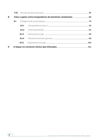 5 Guia de uso racional de antimicrobianos para cães e gatos
7.10 Revisão de pós-prescrição _________________________________________________ 87
8 Cães e gatos como hospedeiros de bactérias resistentes _________________ 88
8.1 Patógenos de preocupação ________________________________________________ 91
8.1.1 Campylobacter jejuni _____________________________________________92
8.1.2 Enterobacterales _________________________________________________94
8.1.3 Enterococcus spp. _________________________________________________96
8.1.4 Pseudomonas aeruginosa ________________________________________98
8.1.5 Staphylococcus spp. ______________________________________________100
9 A Sepse no contexto clínico das Infecções __________________________________104
 