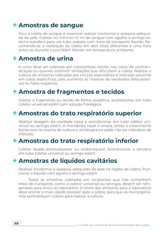 69 Guia de uso racional de antimicrobianos para cães e gatos
Amostras de sangue
Amostra de urina
Amostra de fragmentos e tecidos
Amostras do trato respiratório superior
Amostras do trato respiratório inferior
Amostras de líquidos cavitários
Para a coleta de sangue é essencial realizar tricotomia e assepsia adequa-
da da pele. Coletar no mínimo 1,0 ml de sangue com agulha e seringa es-
téril e transferir para um tubo vedado com meio de transporte líquido. Re-
comenda-se a realização da coleta em dois sítios diferentes e uma hora
antes ou durante o pico febril. Manter em temperatura ambiente.
A urina deve ser coletada por cistocentese, exceto nos casos de contrain-
dicação ou quando existirem limitações que dificultem a coleta. Realizar a
cultura de amostras coletadas por micção espontânea é indicado somente
em casos específicos, pois aumenta as chances de resultados falso-positi-
vos ou falso-negativos.
Coletar o fragmento ou tecido de forma asséptica, acondicionar em tubo
coletor universal estéril com solução fisiológica.
Realizar lavagem da cavidade nasal e acondicionar em tubo coletor uni-
versal ou seringa estéril. A microbiota nasal é ampla, então o crescimento
bacteriano no exame de cultura e antibiograma pode não ser indicativo de
infecção.
Coletar lavado broncoalveolar ou endotraqueal. Acondicionar a amostra
em tubo coletor universal ou seringa estéril.
Realizar tricotomia e assepsia adequada da pele na região de coleta. Pun-
cionar o líquido com agulha e seringa estéril.
Todas as amostras coletadas em recipientes que não contenham
meio de transporte, como o coletor universal ou seringas, devem ser refri-
geradas para envio ao laboratório. O envio das amostras para o laboratório
deve ocorrer o mais rápido possível após a coleta, para que os microrganis-
mos permaneçam viáveis para realizar a cultura.
 