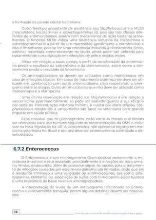 73 Guia de uso racional de antimicrobianos para cães e gatos
6.7.2 Enterococcus
a formação da parede celular bacteriana.
Outro fenótipo importante de resistência nos Staphylococcus é o MLSb
(macrolídeos, lincosaminas e estreptograminas B), pois são três classes dife-
rentes de antimicrobianos, porém com mecanismos de ação bastante seme-
lhantes. O fenótipo MLSb indica uma resistência induzida da lincosamina e
estreptograminas b a partir de um macrolídeo (geralmente a eritromicina) e
isso é importante, pois se for uma resistência induzida à clindamicina (linco-
samina), reportada como resistente no laudo, ainda poder ser utilizada para
tratamento de curta duração em infecções de pele e tecidos moles.
Ainda em relação a essas classes, o perfil de sensibilidade da eritromici-
na prediz o resultado da azitromicina e da claritromicina, assim como a clin-
damicina prediz o resultado da lincomicina.
Os aminoglicosídeos só devem ser utilizados como monoterapia em
caso de infecções tópicas. Em casos de tratamento sistêmico ele deve ser uti-
lizado em combinação com outro antimicrobiano ativo respeitando o siner-
gismo entre as drogas. Outro antimicrobiano que não deve ser utilizado como
monoterapia é a rifampicina.
Uma última observação em relação aos Staphylococcus é em relação a
vancomicina, esse medicamento só pode ser avaliado quanto a sua eficácia
por teste de concentração inibitória mínima e nunca por disco difusão, Sta-
phylococcus resistentes à vancomicina são raros na veterinária com grande
impacto em saúde pública.
Cabe ressaltar que os glicopeptídeos estão entre as classes que devem
ser reservadas para uso humano segundo as recomendações da OMS e inclu-
sive na nova legislação da UE. A vancomicina não apresenta registro em me-
dicina veterinária no Brasil e seu uso deve ser extremamente controlado e de-
sencorajado.
O Enterococcus é um microrganismo Gram-positivo pertencente a mi-
crobiota intestinal e está associado principalmente a infecções do trato uriná-
rio, feridas, endocardite, além de ocasionar sepse. As opções para o tratamen-
to de infecções causadas por esse microrganismo são limitadas, dado que ele
é resistente intrínseco a uma variedade de antimicrobianos, tais como: cefa-
losporinas, clindamicina, associação de sulfas com trimetoprim, ácido fusídico
e uma resistência de baixo nível aos aminoglicosídeos.
A interpretação do laudo de um antibiograma relacionado ao Entero-
coccus é relativamente tranquila, porém alguns detalhes devem ser observa-
dos:
 